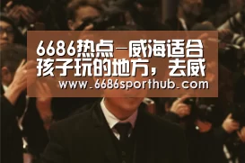 6686热点-威海适合孩子玩的地方,去威海旅游,哪个地方比较适合带孩子玩(图4) 6686赛事