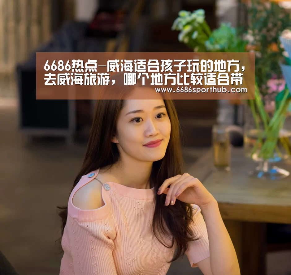 6686热点-威海适合孩子玩的地方,去威海旅游,哪个地方比较适合带孩子玩(图3) 6686棋牌