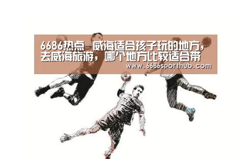6686热点-威海适合孩子玩的地方,去威海旅游,哪个地方比较适合带孩子玩(图2) 6686热点